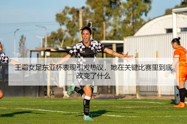 王霜女足东亚杯表现引发热议，她在关键比赛里到底改变了什么